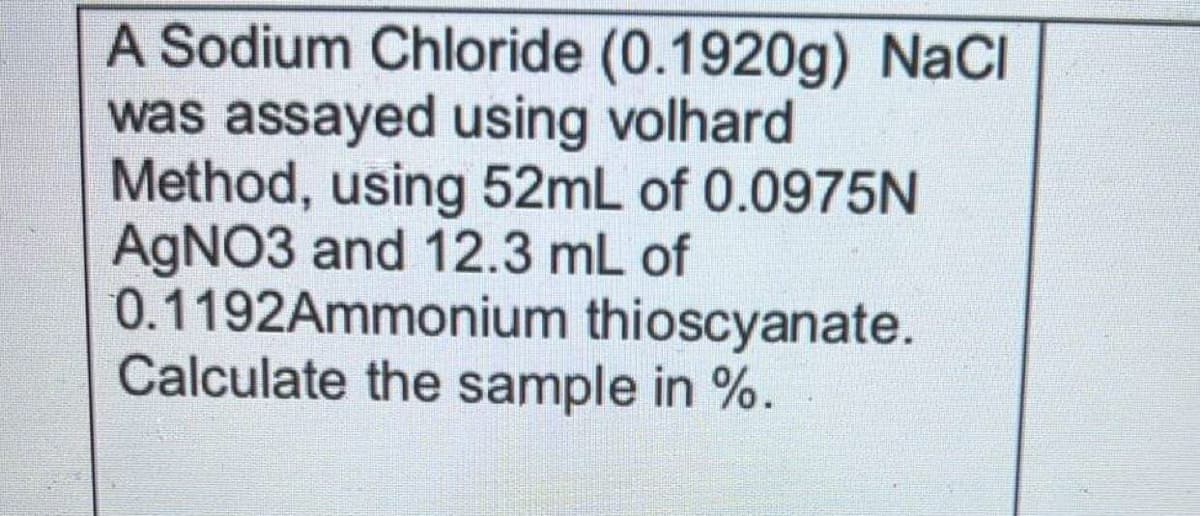 A Sodium Chloride (0.1920g) NaCI
was assayed using volhard
Method, using 52mL of 0.0975N
AGNO3 and 12.3 mL of
0.1192Ammonium thioscyanate.
Calculate the sample in %.

