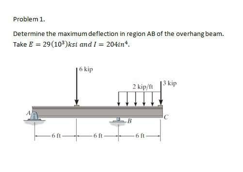 Problem 1.
Determine the maximum deflection in region AB of the overhang beam.
Take E = 29(10)ksi and I = 204in*.
16 kip
3 kip
2 kip/ft
-6 ft-
-6 ft-
-6 ft-
