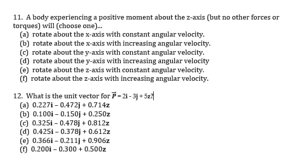 11. A body experiencing a positive moment about the z-axis (but no other forces or
torques) will (choose one).
(a) rotate about the x-axis with constant angular velocity.
(b) rotate about the x-axis with increasing angular velocity.
(c) rotate about the y-axis with constant angular velocity.
(d) rotate about the y-axis with increasing angular velocity
(e) rotate about the z-axis with constant angular velocity.
() rotate about the z-axis with increasing angular velocity.
12. What is the unit vector for P= 2i - 3j + 5z?
(a) 0.227i - 0.472j + 0.714z
(b) 0.100i – 0.150j + 0.250z
(c) 0.325i - 0.478j + 0.812z
(d) 0.425i - 0.378j + 0.612z
(e) 0.366i – 0.211j + 0.906z
(f) 0.200i - 0.300 + 0.500z
