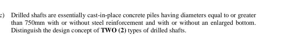 c) Drilled shafts are essentially cast-in-place concrete piles having diameters equal to or greater
than 750mm with or without steel reinforcement and with or without an enlarged bottom.
Distinguish the design concept of TWO (2) types of drilled shafts.
