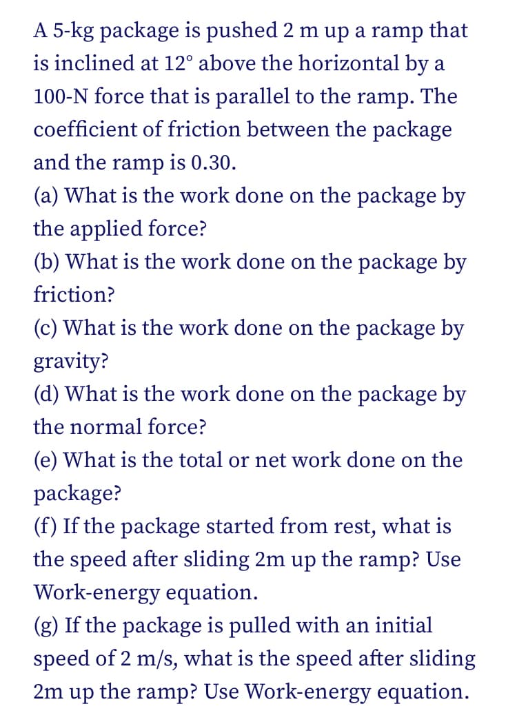 A 5-kg package is pushed 2 m up a ramp that
is inclined at 12° above the horizontal by a
100-N force that is parallel to the ramp. The
coefficient of friction between the package
and the ramp is 0.30.
(a) What is the work done on the package by
the applied force?
(b) What is the work done on the package by
friction?
(c) What is the work done on the package by
gravity?
(d) What is the work done on the package by
the normal force?
(e) What is the total or net work done on the
package?
(f) If the package started from rest, what is
the speed after sliding 2m up the ramp? Use
Work-energy equation.
(g) If the package is pulled with an initial
speed of 2 m/s, what is the speed after sliding
2m up the ramp? Use Work-energy equation.