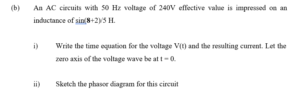 (b)
An AC circuits with 50 Hz voltage of 240V effective value is impressed on an
inductance of sin(8+2)/5 H.
i)
Write the time equation for the voltage V(t) and the resulting current. Let the
zero axis of the voltage wave be at t = 0.
ii)
Sketch the phasor diagram for this circuit
