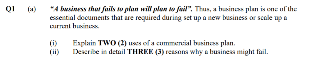 “A business that fails to plan will plan to fail". Thus, a business plan is one of the
essential documents that are required during set up a new business or scale up a
current business.
Q1
(а)
(i)
(ii)
Explain TWO (2) uses of a commercial business plan.
Describe in detail THREE (3) reasons why a business might fail.
