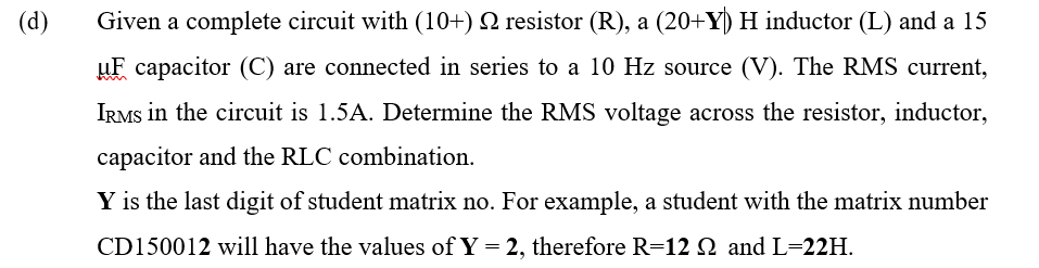 (d)
Given a complete circuit with (10+) N resistor (R), a (20+Y) H inductor (L) and a 15
uF capacitor (C) are connected in series to a 10 Hz source (V). The RMS current,
IRMS in the circuit is 1.5A. Determine the RMS voltage across the resistor, inductor,
capacitor and the RLC combination.
Y is the last digit of student matrix no. For example, a student with the matrix number
CD150012 will have the values of Y = 2, therefore R=12 N and L=22H.
