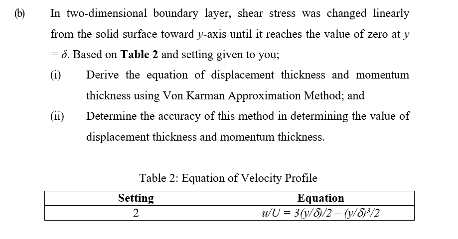(b)
In two-dimensional boundary layer, shear stress was changed linearly
from the solid surface toward y-axis until it reaches the value of zero at y
= 8. Based on Table 2 and setting given to you;
(i)
Derive the equation of displacement thickness and momentum
thickness using Von Karman Approximation Method; and
(ii)
Determine the accuracy of this method in determining the value of
displacement thickness and momentum thickness.
Table 2: Equation of Velocity Profile
Equation
u/U = 3(y/8)/2 – (y/8)³/2
Setting
2
