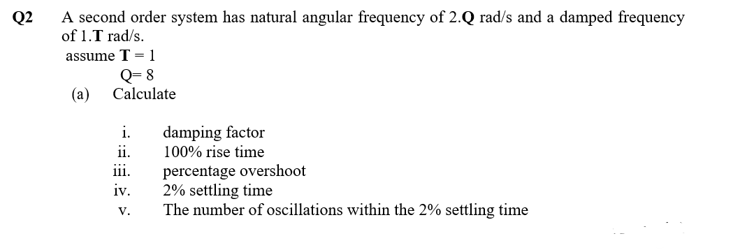 A second order system has natural angular frequency of 2.Q rad/s and a damped frequency
of 1.T rad/s.
Q2
assume T = 1
Q= 8
Calculate
(а)
damping factor
100% rise time
i.
ii.
percentage overshoot
2% settling time
The number of oscillations within the 2% settling time
iii.
iv.
V.
