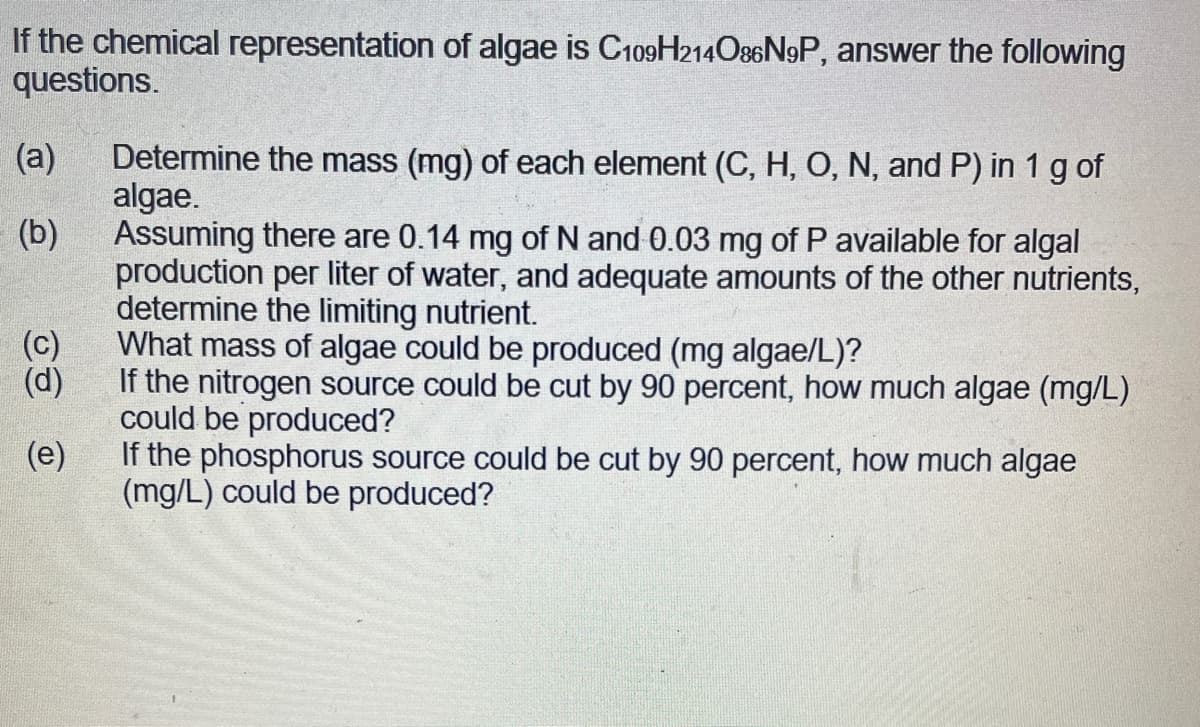 If the chemical representation of algae is C109H214086N9P, answer the following
questions.
(a) Determine the mass (mg) of each element (C, H, O, N, and P) in 1 g of
algae.
(b)
Assuming there are 0.14 mg of N and 0.03 mg of P available for algal
production per liter of water, and adequate amounts of the other nutrients,
determine the limiting nutrient.
What mass of algae could be produced (mg algae/L)?
JO
If the nitrogen source could be cut by 90 percent, how much algae (mg/L)
could be produced?
(e)
If the phosphorus source could be cut by 90 percent, how much algae
(mg/L) could be produced?