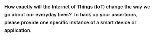 How exactly will the Internet of Things (IoT) change the way we
go about our everyday lives? To back up your assertions,
please provide one specific instance of a smart device or
application.