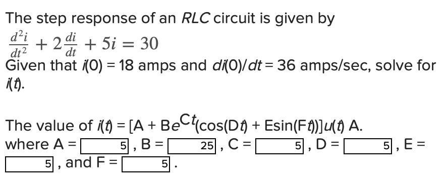 The step response of an RLC circuit is given by
d²i + 2 di + 5i = 30
dt
dt²
Given that (0) = 18 amps and di(0)/dt = 36 amps/sec, solve for
i(t).
The value of i(t) = [A + BeCt(cos(Dt) + Esin(Ft))]u(t) A.
where A =
5, B =
25, C=
5, D=
5, and F =
5
.
5, E =