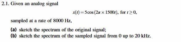 2.1. Given an analog signal
x(t) = 5 cos (2 x 1500t), for t> 0,
sampled at a rate of 8000 Hz,
(a) sketch the spectrum of the original signal;
(b) sketch the spectrum of the sampled signal from 0 up to 20 kHz.