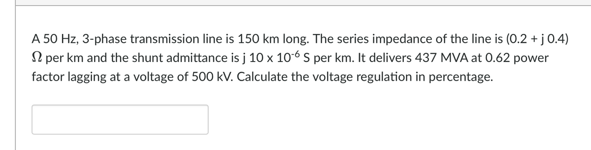 A 50 Hz, 3-phase transmission line is 150 km long. The series impedance of the line is (0.2 + j 0.4)
per km and the shunt admittance is j 10 x 10-6 S per km. It delivers 437 MVA at 0.62 power
factor lagging at a voltage of 500 kV. Calculate the voltage regulation in percentage.