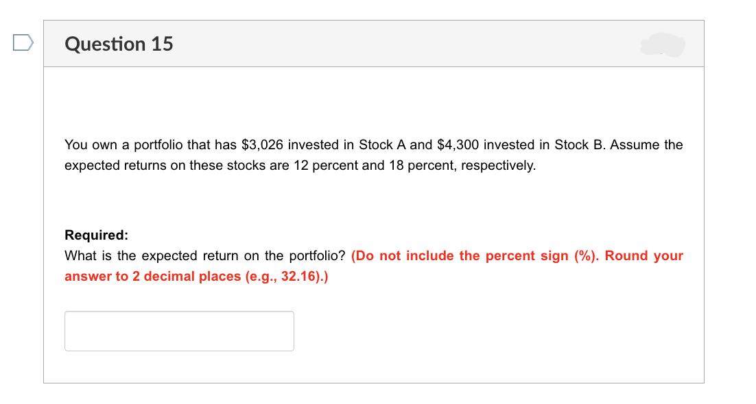 Question 15
You own a portfolio that has $3,026 invested in Stock A and $4,300 invested in Stock B. Assume the
expected returns on these stocks are 12 percent and 18 percent, respectively.
Required:
What is the expected return on the portfolio? (Do not include the percent sign (%). Round your
answer to 2 decimal places (e.g., 32.16).)