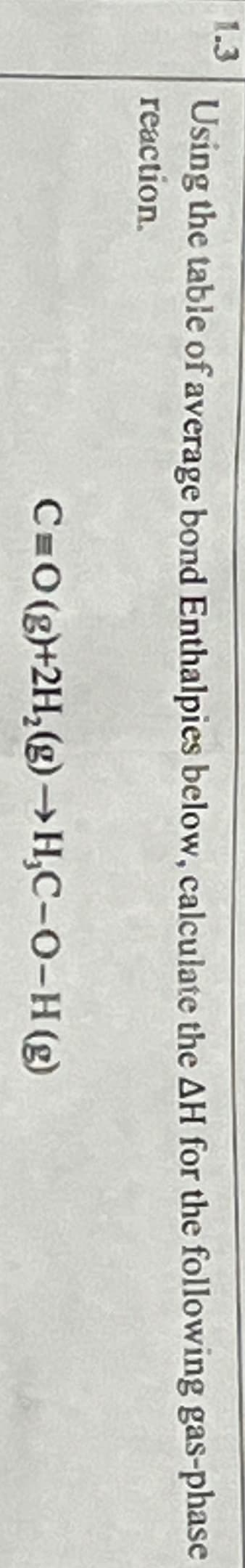 1.3
Using the table of average bond Enthalpies below, calculate the AH for the following gas-phase
reaction.
C=O(g)+2H2(g) →H,C-O-H (g)