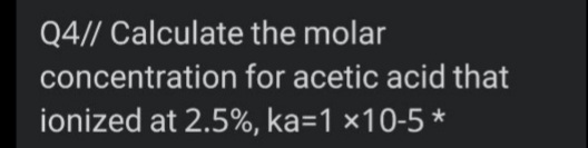 Q4// Calculate the molar
concentration for acetic acid that
ionized at 2.5%, ka=1 ×10-5 *
