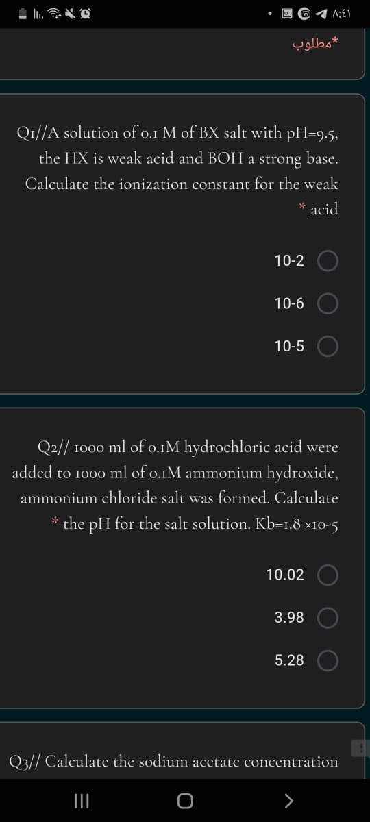 l.
*مطلوب
Q1//A solution of o.1 M of BX salt with pH=9.5,
the HX is weak acid and BOH a strong
base.
Calculate the ionization constant for the weak
* acid
10-2
10-6
10-5
Q2// 1000 ml of o.1M hydrochloric acid were
added to 1000 ml of o.1M ammonium hydroxide,
ammonium chloride salt was formed. Calculate
* the pH for the salt solution. Kb=1.8 ×10-5
10.02
3.98
5.28
Q3// Calculate the sodium acetate concentration
II
