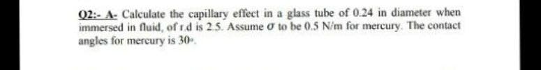 Q2:- A- Calculate the capillary effect in a glass tube of 0.24 in diameter when
immersed in fluid, of r.d is 2.5. Assume o to be 0.5 N/m for mercury. The contact
angles for mercury is 30.
