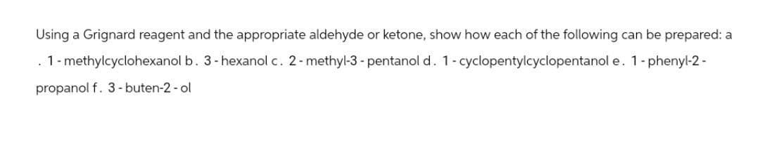 Using a Grignard reagent and the appropriate aldehyde or ketone, show how each of the following can be prepared: a
1-methylcyclohexanol b. 3-hexanol c. 2-methyl-3-pentanol d. 1-cyclopentylcyclopentanol e. 1-phenyl-2-
propanol f. 3-buten-2-ol