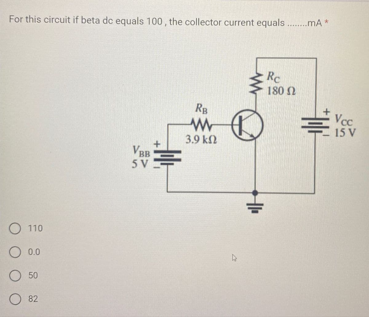 For this circuit if beta dc equals 100, the collector current equals ........mA *
110
○ 0.0
50
82
VBB
5 V
RB
w
3.9 ΚΩ
Re
180 Ω
Vcc
TOP
15 V