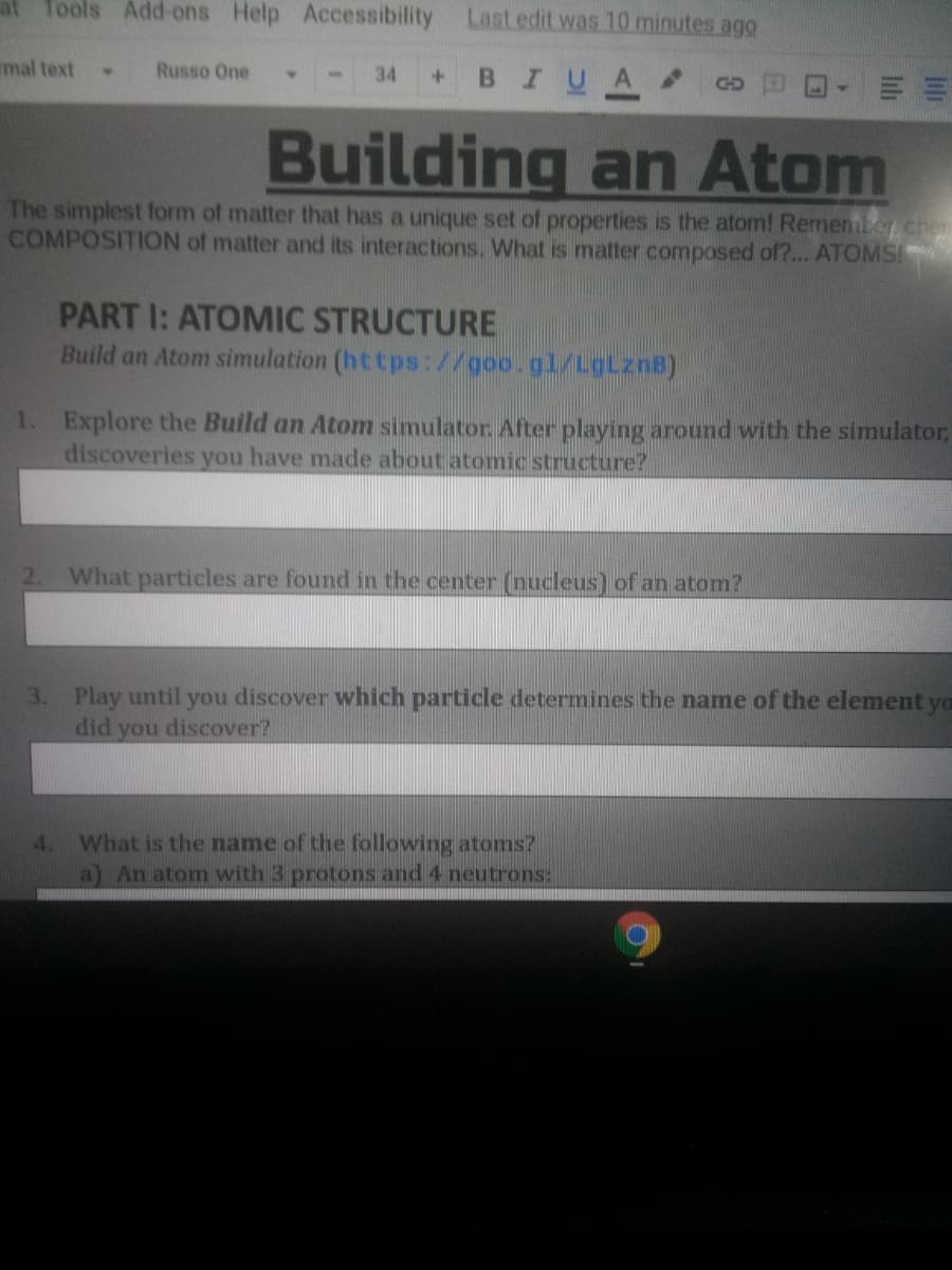 at Tools Add-ons Help Accessibility Last.edit was 10 minutes ago
mal text
Russo One
+BIUA Go
34
Building an Atom
The simplest form of matter that has a unique set of properties is the atom! Remember, chen
COMPOSITION of matter and its interactions. What is matter composed of?... ATOMS!
PART I: ATOMIC STRUCTURE
Build an Atom simulation (https://goo.gl/LgLznB)
1. Explore the Build an Atom simulator, After playing around with the simulator,
discoveries you have made about atomic structure?
2.
What particles are found in the center (nucleus) of an atom?
3. Play until you discover which particle determines the name of the element yo
did you discover?
What is the name of the following atoms?
a) An atom with 3 protons and 4 neutrons:
lılı
