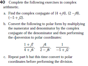 40 Complete the following exercises in complex
arithmetic.
a. Find the complex conjugate of (4 +j4), (2 –78),
(-5+j2).
b. Convert the following to polar form by multiplying
the numerator and denominator by the complex
conjugate of the denominator and then performing
the cpnversion to polar coordinates:
1+l
j4
4+j4 2- 8 -5+j2
c. Repeat part b but this time convert to polar
coordinates before performing the division.
