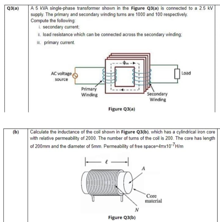 A 5 kVA single-phase transformer shown in the Figure Q3(a) is connected to a 2.5 kV
supply. The primary and secondary winding turns are 1000 and 100 respectively.
Compute the following:
i. secondary current;
i. load resistance which can be connected across the secondary winding:
i. primary current.
Q3(a)
AC voltage
Load
source
Primary
Winding
Secondary
Winding
Figure Q3(a)
Calculate the inductance of the coil shown in Figure Q3(b), which has a cylindrical iron core
with relative permeability of 2000. The number of turns of the coil is 200. The core has length
(b)
of 200mm and the diameter of 5mm. Permeability of free space=4x10-7H/m
A
`Core
material
Figure Q3(b)
