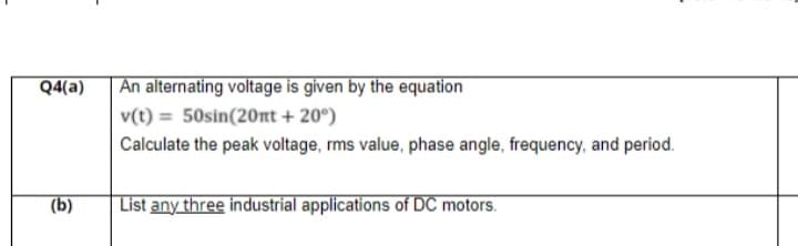 Q4(a)
| An alternating voltage is given by the equation
v(t) = 50sin(20nt + 20°)
Calculate the peak voltage, rms value, phase angle, frequency, and period.
(b)
List any three industrial applications of DC motors.

