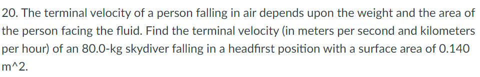 20. The terminal velocity of a person falling in air depends upon the weight and the area of
the person facing the fluid. Find the terminal velocity (in meters per second and kilometers
per hour) of an 80.0-kg skydiver falling in a headfirst position with a surface area of 0.140
m^2.
