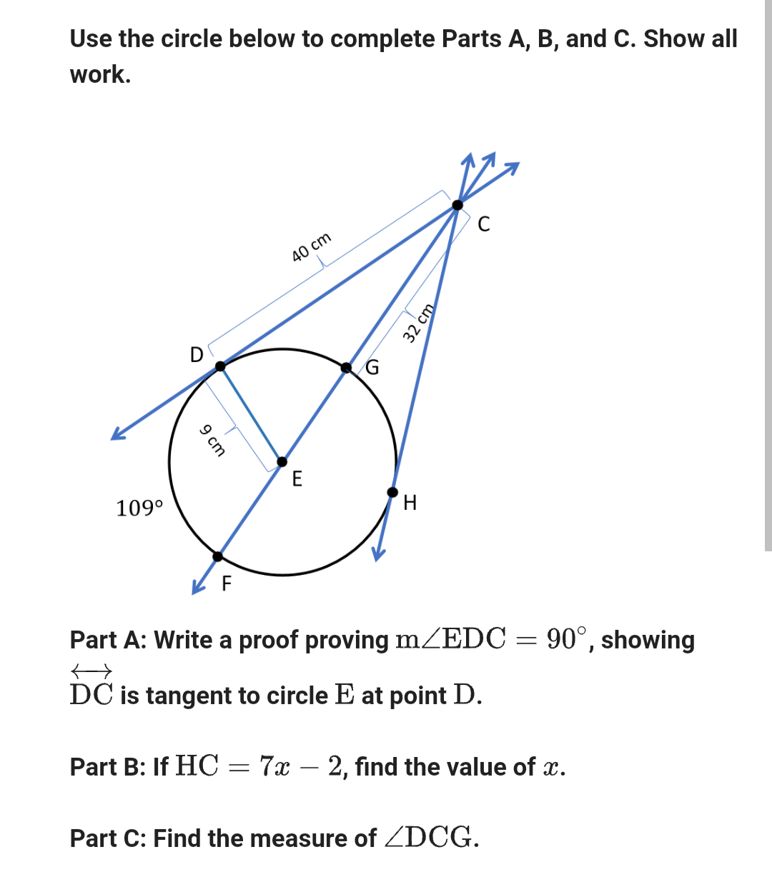 Use the circle below to complete Parts A, B, and C. Show all
work.
109⁰
9 cm
F
40 cm
E
G
H
32 cm
Part A: Write a proof proving m/EDC = 90°, showing
DC is tangent to circle E at point D.
Part B: If HC = 7x - 2, find the value of x.
Part C: Find the measure of <DCG.
