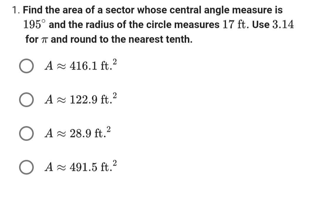 1. Find the area of a sector whose central angle measure is
195° and the radius of the circle measures 17 ft. Use 3.14
for π and round to the nearest tenth.
A≈ 416.1 ft.2
O A≈ 122.9 ft.²
O A 28.9 ft.²
2
O A 491.5 ft.²