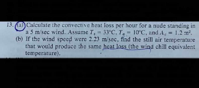 13. (a) Calculate the convective heat loss per hour for a nude standing in
a 5 m/sec wind. Assume T, = 33°C, Ta = 10°C, and A. = 1.2 m2.
(b) If the wind speed were 2.23 m/sec, find the still air temperature
that would produce the same heat loss (the wind chill equivalent
temperature).
%3D
%3D
