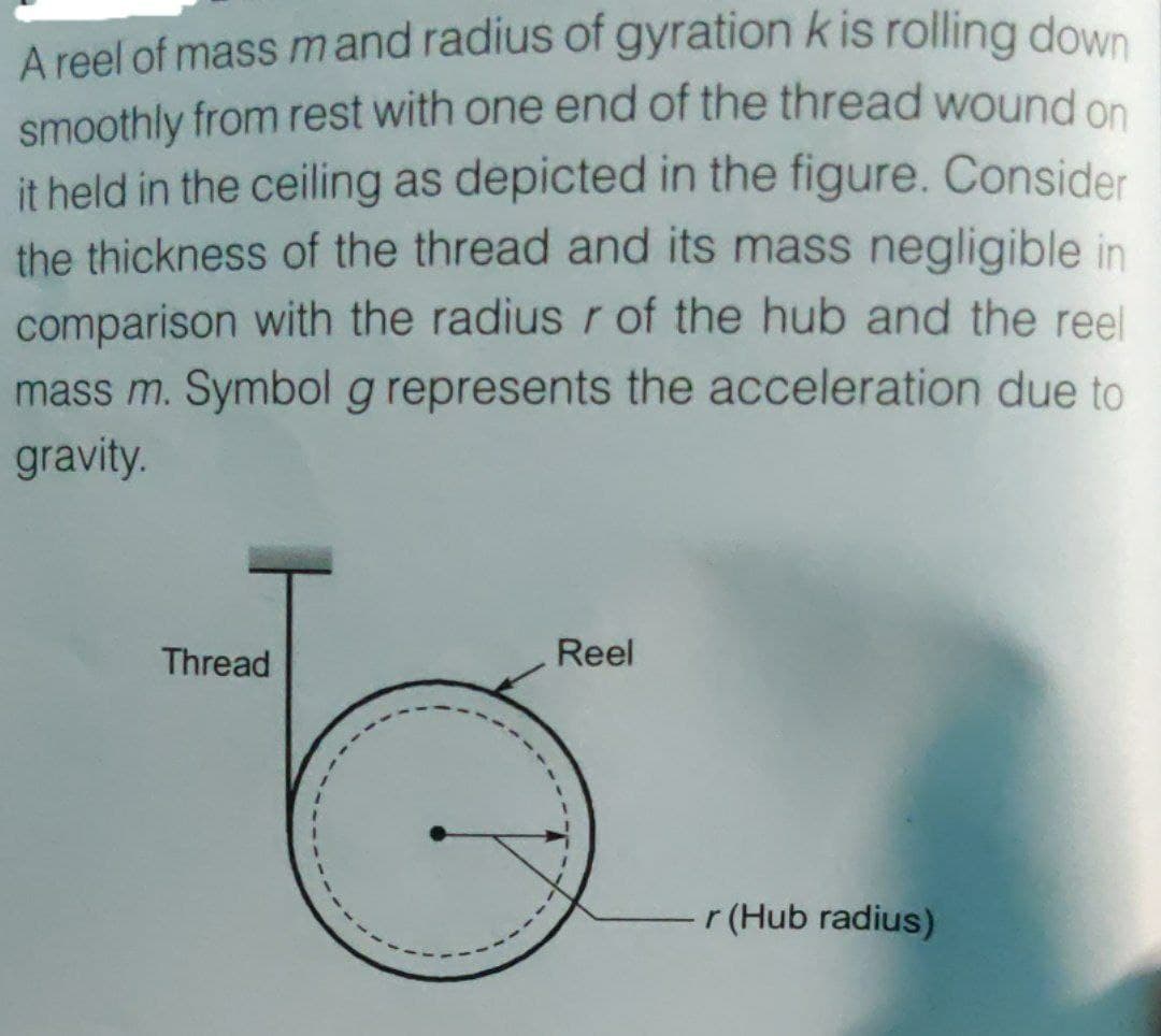 A reel of mass mand radius of gyration k is rolling down
smoothly from rest with one end of the thread wound on
it held in the ceiling as depicted in the figure. Consider
the thickness of the thread and its mass negligible in
comparison with the radius r of the hub and the reel
mass m. Symbol g represents the acceleration due to
gravity.
Thread
Reel
r (Hub radius)
