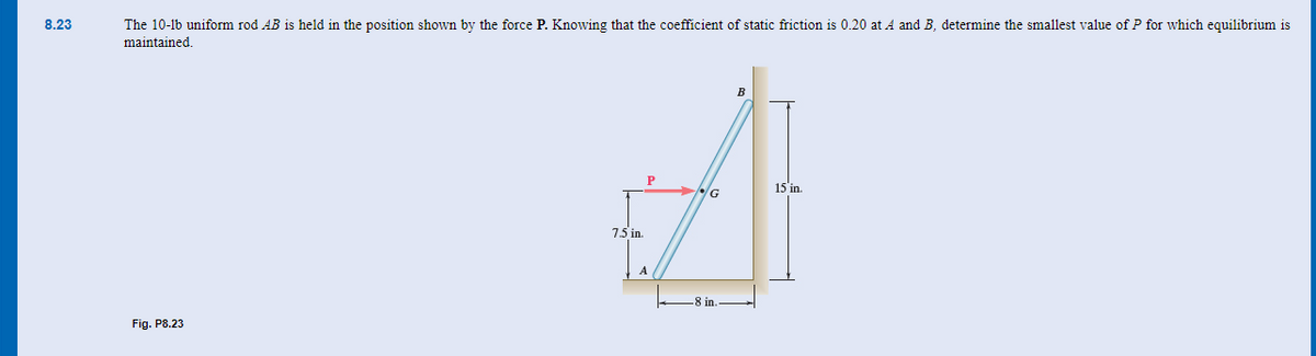 8.23
The 10-1b uniform rod AB is held in the position shown by the force P. Knowing that the coefficient of static friction is 0.20 at A and B, determine the smallest value of P for which equilibrium is
maintained.
Fig. P8.23
A
15'in.
7.5 in.