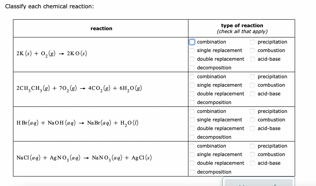 Classify each chemical reaction:
2K (s) + O₂(g) 2KO (s)
reaction
2CH₂CH₂(g) + 70₂ (8) 4CO₂(g) + 6H₂O(g)
HBr (aq) + NaOH(aq) → Na Br (aq) + H₂O (1)
NaCl(aq) + AgNO3(aq) NaNO3(aq) + Ag Cl (s)
0000
000
0000
type of reaction
(check all that apply)
combination
single replacement
double replacement
decomposition
combination
single replacement
double replacement
decomposition
combination
single replacement
double replacement
decomposition
combination
single replacement
double replacement
decomposition
000
000
000
1000
precipitation
combustion
acid-base
precipitation
combustion
acid-base
precipitation
combustion
acid-base
precipitation
combustion
acid-base