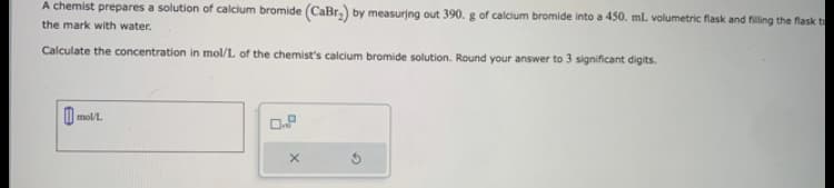 A chemist prepares a solution of calcium bromide (CaBr₂) by measuring out 390. g of calcium bromide into a 450. mL volumetric flask and filling the flask to
the mark with water.
Calculate the concentration in mol/L of the chemist's calcium bromide solution. Round your answer to 3 significant digits.
mol/L
X
Ś