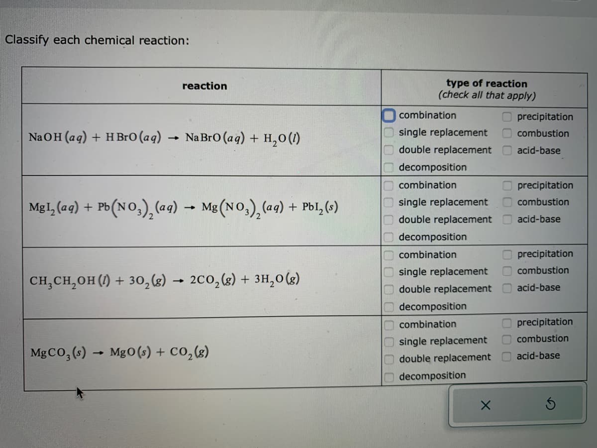 Classify each chemical reaction:
NaOH(aq) + HBrO (aq)
reaction
CH₂CH₂OH (1) + 30₂ (g)
Na BrO (aq) + H₂O (1)
MgI₂ (aq) + Pb(NO3)₂ (aq) → Mg(NO3)₂ (aq) + PbI, (s)
-
2CO₂(g) + 3H₂O(g)
MgCO3(s)→ MgO (s) + CO₂(g)
type of reaction
(check all that apply)
combination
Oprecipitation
single replacement
combustion
double replacement acid-base
decomposition
combination
single replacement
double replacement
decomposition
combination
single replacement
double replacement
decomposition
combination
single replacement
double replacement
decomposition
X
000
precipitation
combustion
acid-base
precipitation
combustion
acid-base
precipitation
combustion
acid-base