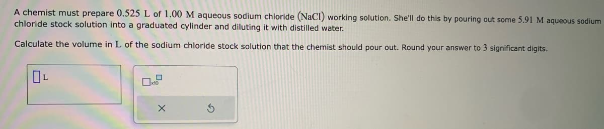 A chemist must prepare 0.525 L of 1.00 M aqueous sodium chloride (NaCl) working solution. She'll do this by pouring out some 5.91 M aqueous sodium
chloride stock solution into a graduated cylinder and diluting it with distilled water.
Calculate the volume in L of the sodium chloride stock solution that the chemist should pour out. Round your answer to 3 significant digits.
0₁
x10
X
3