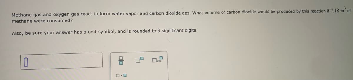 Methane gas and oxygen gas react to form water vapor and carbon dioxide gas. What volume of carbon dioxide would be produced by this reaction if 7.18 m³ of
methane were consumed?
Also, be sure your answer has a unit symbol, and is rounded to 3 significant digits.
0
00
0.0