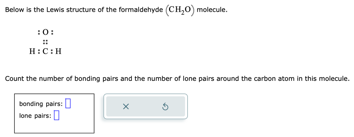 Below is the Lewis structure of the formaldehyde (CH₂O) molecule.
:0:
::
H:C:H
Count the number of bonding pairs and the number of lone pairs around the carbon atom in this molecule.
bonding pairs:
lone pairs:
×
5