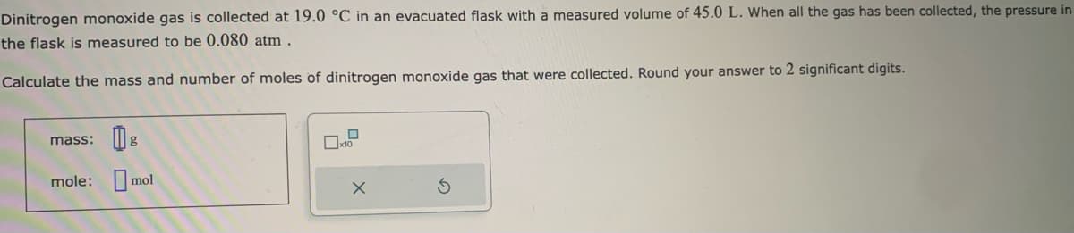 Dinitrogen monoxide gas is collected at 19.0 °C in an evacuated flask with a measured volume of 45.0 L. When all the gas has been collected, the pressure in
the flask is measured to be 0.080 atm.
Calculate the mass and number of moles of dinitrogen monoxide gas that were collected. Round your answer to 2 significant digits.
mass:
g
mole: mol
x10
X