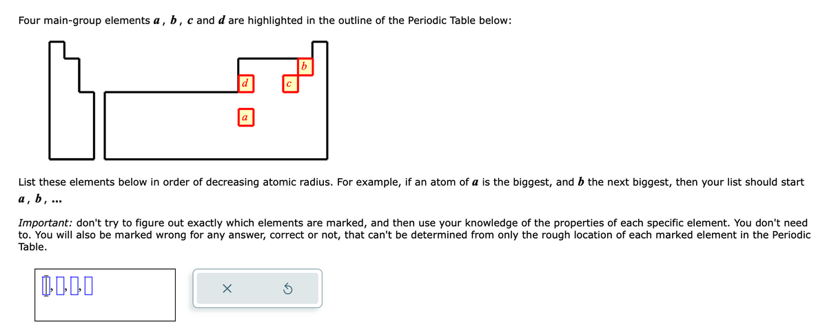 Four main-group elements a, b, c and d are highlighted in the outline of the Periodic Table below:
List these elements below in order of decreasing atomic radius. For example, if an atom of a is the biggest, and b the next biggest, then your list should start
b, ...
a
d
X
a
с
Important: don't try to figure out exactly which elements are marked, and then use your knowledge of the properties of each specific element. You don't need
to. You will also be marked wrong for any answer, correct or not, that can't be determined from only the rough location of each marked element in the Periodic
Table.
0.000
b
S