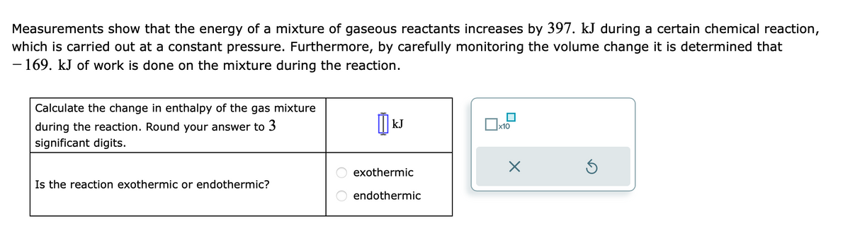 Measurements show that the energy of a mixture of gaseous reactants increases by 397. kJ during a certain chemical reaction,
which is carried out at a constant pressure. Furthermore, by carefully monitoring the volume change it is determined that
- 169. kJ of work is done on the mixture during the reaction.
Calculate the change in enthalpy of the gas mixture
during the reaction. Round your answer to 3
significant digits.
Is the reaction exothermic or endothermic?
kJ
exothermic
endothermic
x10
×
Ś