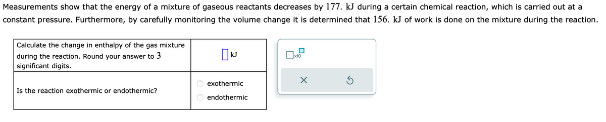Measurements show that the energy of a mixture of gaseous reactants decreases by 177. kJ during a certain chemical reaction, which is carried out at a
constant pressure. Furthermore, by carefully monitoring the volume change it is determined that 156. kJ of work is done on the mixture during the reaction.
Calculate the change in enthalpy of the gas mixture
during the reaction. Round your answer to 3
significant digits.
Is the reaction exothermic or endothermic?
O O
KJ
exothermic
endothermic
А хто
X
Ś