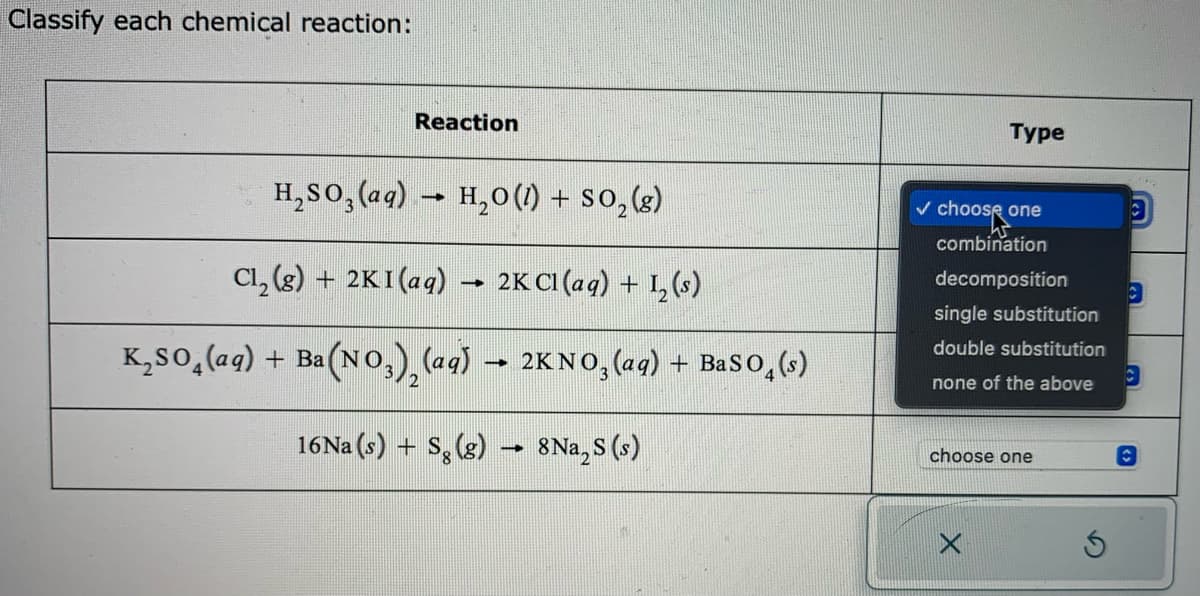 Classify each chemical reaction:
Reaction
H₂SO3(aq) → H₂O (1) + SO₂(g)
Cl₂(g) + 2KI (aq)
2K Cl(aq) + 1₂ (s)
K₂SO₂(aq) + Ba(NO₂)₂ (aq) → 2KNO₂ (aq) + BaSO₂ (s)
-
16Na (s) + Sg (g)
8 Na₂S (s)
Type
choose
combination
decomposition
one
single substitution
double substitution
none of the above
choose one
<s
les