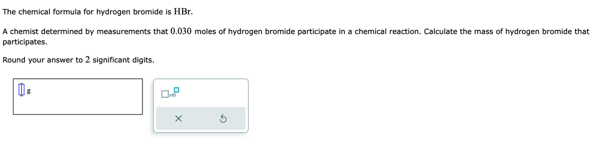 The chemical formula for hydrogen bromide is HBr.
A chemist determined by measurements that 0.030 moles of hydrogen bromide participate in a chemical reaction. Calculate the mass of hydrogen bromide that
participates.
Round your answer to 2 significant digits.
0 g
x10
×
Ś