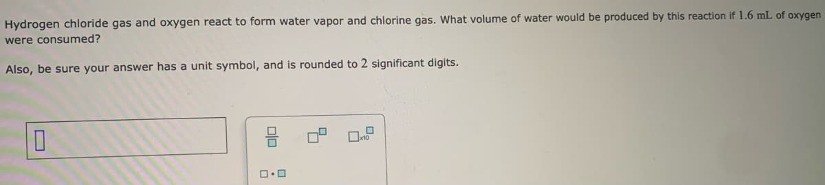 Hydrogen chloride gas and oxygen react to form water vapor and chlorine gas. What volume of water would be produced by this reaction if 1.6 mL of oxygen
were consumed?
Also, be sure your answer has a unit symbol, and is rounded to 2 significant digits.
10
00
0.0