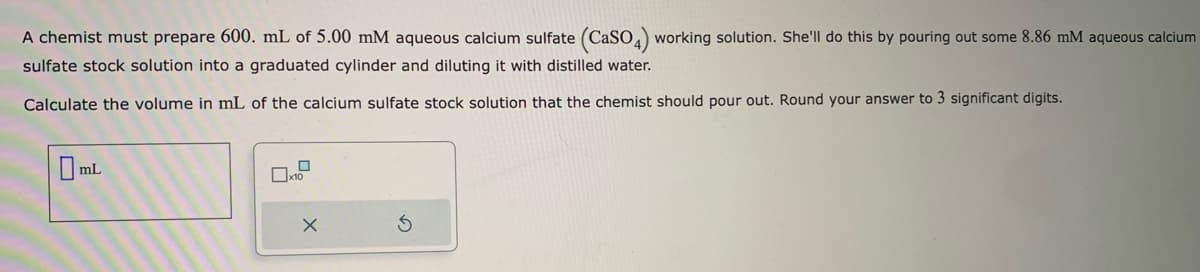 A chemist must prepare 600. mL of 5.00 mM aqueous calcium sulfate (CaSO4) working solution. She'll do this by pouring out some 8.86 mM aqueous calcium
sulfate stock solution into a graduated cylinder and diluting it with distilled water.
Calculate the volume in mL of the calcium sulfate stock solution that the chemist should pour out. Round your answer to 3 significant digits.
0mL
x10
X
3