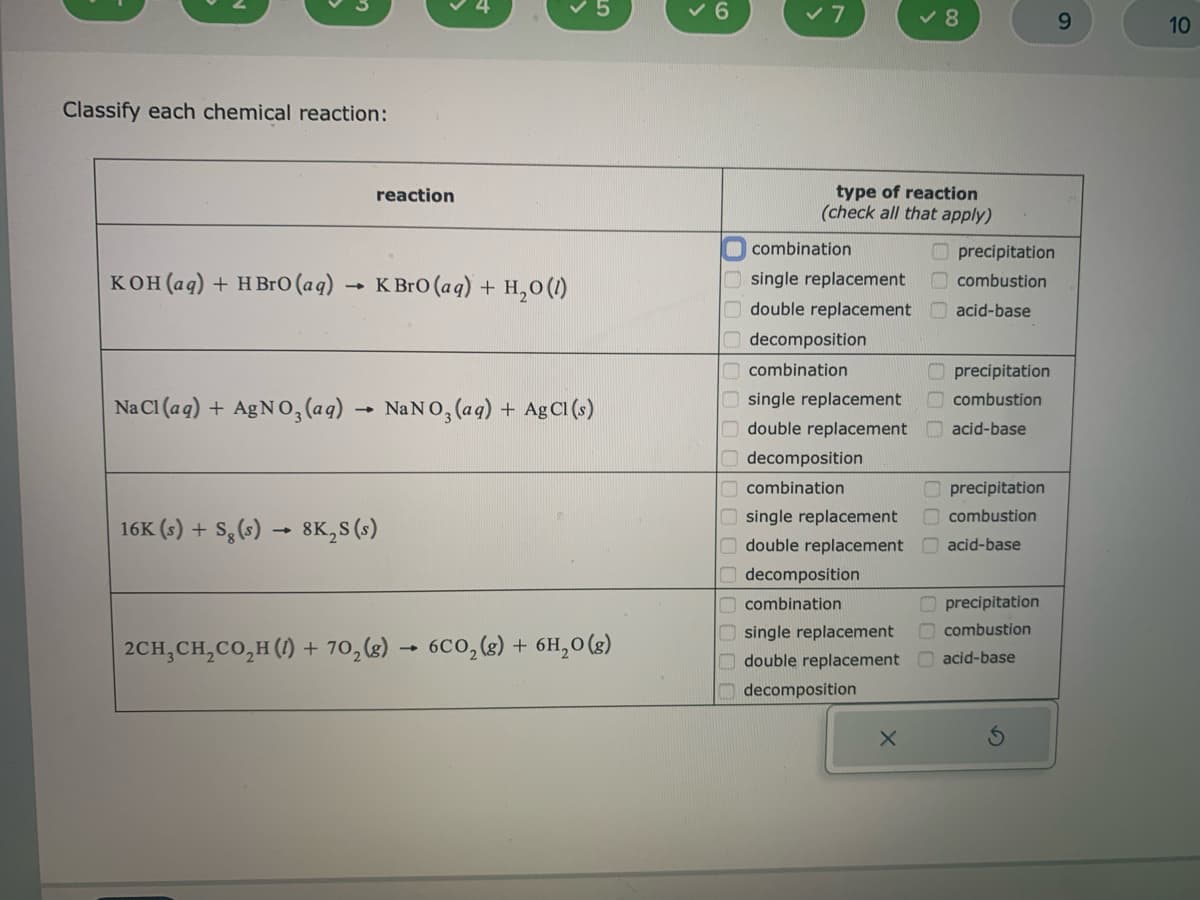 Classify each chemical reaction:
KOH(aq) + HBrO (aq)
reaction
K BrO (aq) + H₂O (1)
Na Cl (aq) + AgNO3(aq) → NaNO3(aq) + Ag Cl (s)
16K (s) + S₂ (s)→ 8K₂S (s)
2CH₂CH₂CO₂H (1) + 70₂(g) → 6CO₂(g) + 6H₂O(g)
✓ 6
✓ 7
type of reaction
(check all that apply)
combination
single replacement
double replacement
decomposition
combination
single replacement
double replacement
decomposition
combination
single replacement
double replacement
decomposition
combination
single replacement
double replacement
decomposition
✓8
X
precipitation
combustion
acid-base
precipitation
combustion
acid-base
precipitation
combustion
acid-base
precipitation
combustion
acid-base
9
10