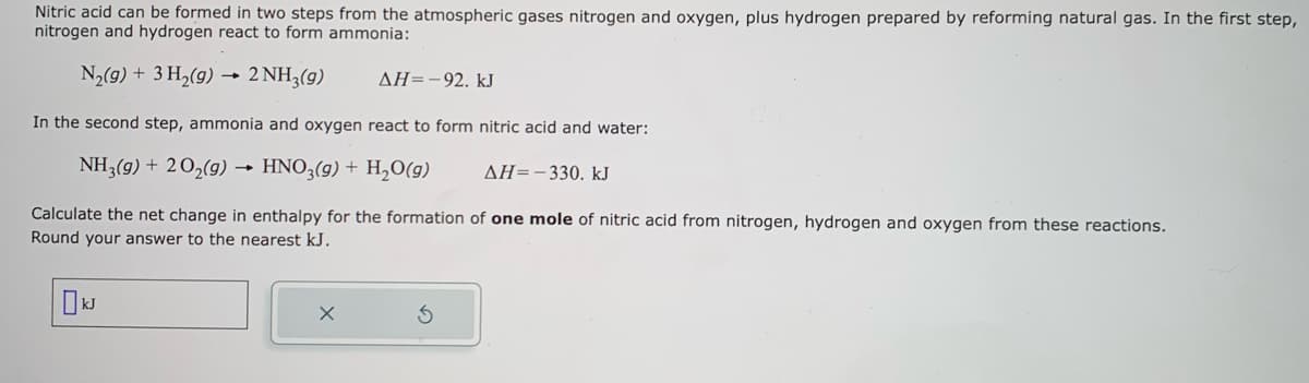Nitric acid can be formed in two steps from the atmospheric gases nitrogen and oxygen, plus hydrogen prepared by reforming natural gas. In the first step,
nitrogen and hydrogen react to form ammonia:
N₂(g) + 3 H₂(g)
→
2 NH3(g)
ΔΗ= - 92. kJ
In the second step, ammonia and oxygen react to form nitric acid and water:
NH3(g) + 2O₂(g) → HNO3(g) + H₂O(g)
ΔΗ= - 330. kJ
Calculate the net change in enthalpy for the formation of one mole of nitric acid from nitrogen, hydrogen and oxygen from these reactions.
Round your answer to the nearest kJ.
☐ kJ
X
3