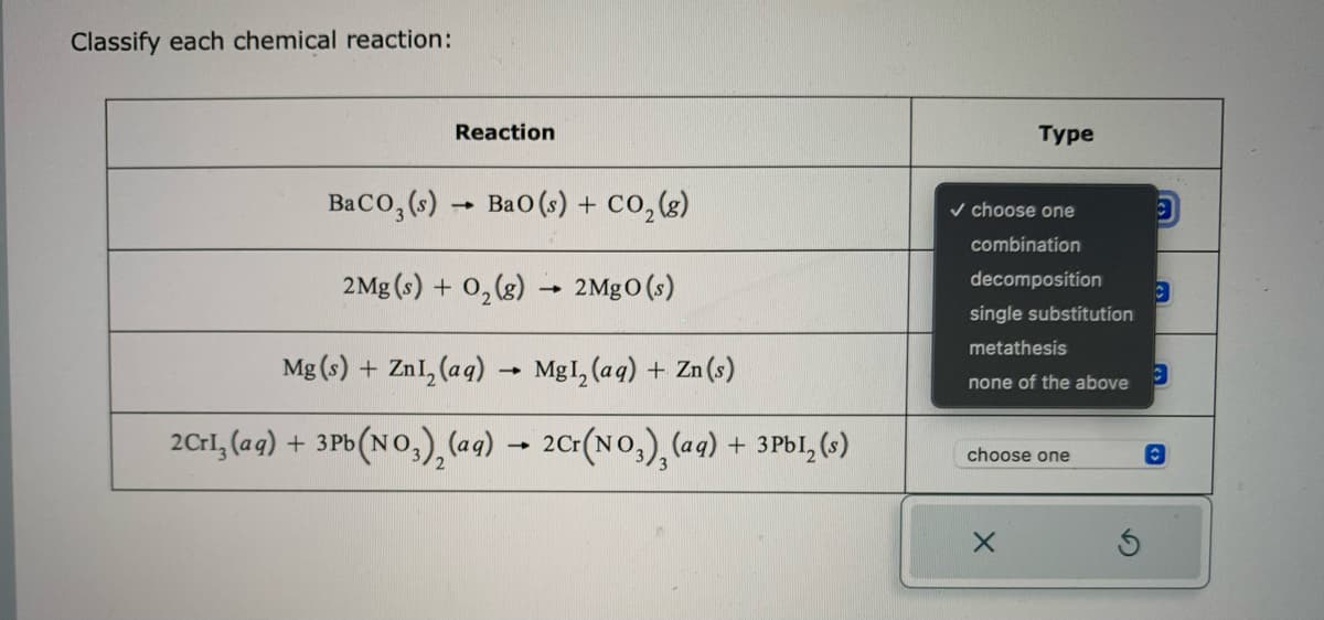 Classify each chemical reaction:
Reaction
BaCO3(s)→ BaO (s) + CO₂(g)
2Mg(s) + O₂(g) → 2MgO (s)
Mg(s) + ZnI₂ (aq)
1
MgI₂ (aq) + Zn (s)
2Crl₂ (aq) + 3Pb(NO3)₂(aq) → 2Cr(NO3)₂(aq) + 3Pbl₂ (s)
-
Type
✓ choose one
combination
decomposition
single substitution
metathesis
none of the above
choose one
X
3
C