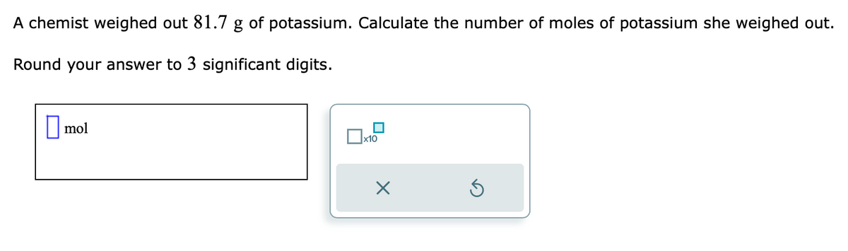 A chemist weighed out 81.7 g of potassium. Calculate the number of moles of potassium she weighed out.
Round your answer to 3 significant digits.
mol
x10
×
Ś
